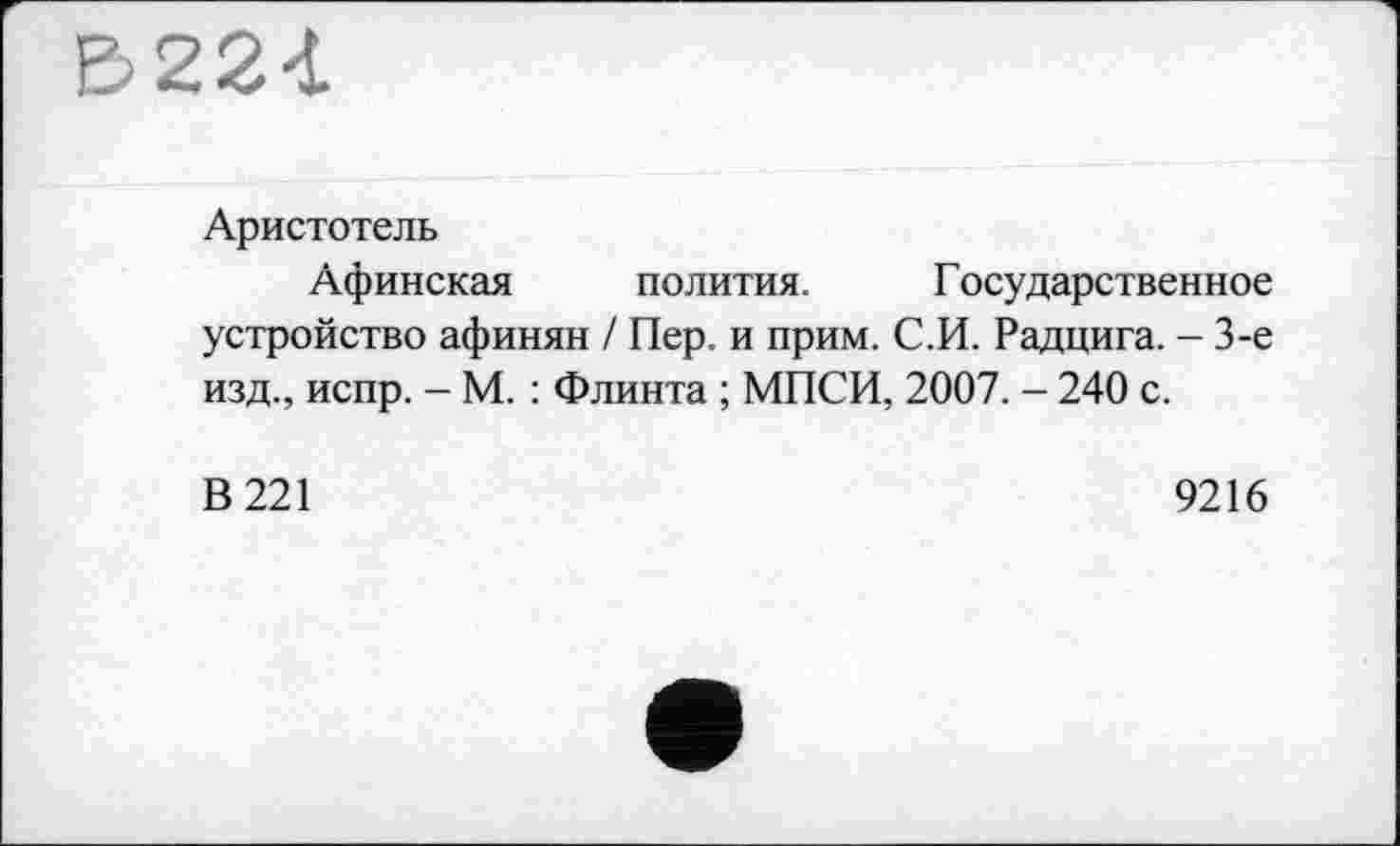 ﻿В224
Аристотель
Афинская полития. Государственное устройство афинян / Пер. и прим. С.И. Радцига. - 3-є изд., испр. - М. : Флинта ; МПСИ, 2007. - 240 с.
В 221
9216